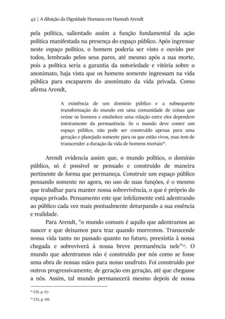 42 | A diluição da Dignidade Humana em Hannah Arendt
pela política, salientado assim a função fundamental da ação
política manifestada na presença do espaço público. Após ingressar
neste espaço político, o homem poderia ser visto e ouvido por
todos, lembrado pelos seus pares, até mesmo após a sua morte,
pois a política seria a garantia da notoriedade e vitória sobre o
anonimato, haja vista que os homens somente ingressam na vida
pública para escaparem do anonimato da vida privada. Como
afirma Arendt,
A existência de um domínio público e a subsequente
transformação do mundo em uma comunidade de coisas que
reúne os homens e estabelece uma relação entre eles dependem
inteiramente da permanência. Se o mundo deve conter um
espaço público, não pode ser construído apenas para uma
geração e planejado somente para os que estão vivos, mas tem de
transcender a duração da vida de homens mortais51
.
Arendt evidencia assim que, o mundo político, o domínio
público, só é possível se pensado e construído de maneira
pertinente de forma que permaneça. Construir um espaço público
pensando somente no agora, no uso de suas funções, é o mesmo
que trabalhar para manter nossa sobrevivência, o que é próprio do
espaço privado. Pensamento este que infelizmente está adentrando
ao público cada vez mais pontualmente deturpando a sua essência
e realidade.
Para Arendt, “o mundo comum é aquilo que adentramos ao
nascer e que deixamos para traz quando morremos. Transcende
nossa vida tanto no passado quanto no futuro, preexistia à nossa
chegada e sobreviverá à nossa breve permanência nele”52
. O
mundo que adentramos não é construído por nós como se fosse
uma obra de nossas mãos para nosso usufruto. Foi construído por
outros progressivamente, de geração em geração, até que chegasse
a nós. Assim, tal mundo permanecerá mesmo depois de nossa
51
CH, p. 67.
52
CH, p. 68.
 