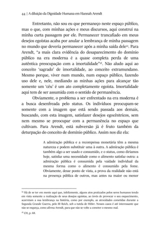 44 | A diluição da Dignidade Humana em Hannah Arendt
Entretanto, não sou eu que permaneço neste espaço público,
mas o que, com minhas ações e meus discursos, aqui construí na
minha curta passagem por ele. Permanecer trancafiado em meus
desejos egoístas acaba por anular a lembrança de minha passagem
no mundo que deveria permanecer após a minha saída dele55
. Para
Arendt, “a mais clara evidência do desaparecimento do domínio
público na era moderna é a quase completa perda de uma
autêntica preocupação com a imortalidade”56
. Não aludo aqui ao
conceito ‘sagrado’ de imortalidade, ao conceito extramundano.
Mesmo porque, viver num mundo, num espaço público, fazendo
uso dele e, nele, mediando as minhas ações para alcançar tão
somente um ‘céu’ é um ato completamente egoísta. Imortalidade
aqui tem de ser assumida com o sentido de permanência.
Obviamente, o problema a ser enfrentado na era moderna é
a busca desenfreada pelo status. Os indivíduos preocupam-se
somente com a imagem que está sendo passada aos demais,
buscando, com esta imagem, satisfazer desejos egocêntricos, sem
nem mesmo se preocupar com a permanência no espaço que
cultivam. Para Arendt, está subversão já é fruto também da
deturpação do conceito de domínio público. Assim nos diz ela:
A admiração pública e a recompensa monetária têm a mesma
natureza e podem substituir uma à outra. A admiração pública é
também algo a ser usado e consumido, e o status, como diríamos
hoje, satisfaz uma necessidade como o alimento satisfaz outra: a
admiração pública é consumida pela vaidade individual da
mesma forma como o alimento é consumido pela fome.
Obviamente, desse ponto de vista, a prova da realidade não está
na presença pública de outros, mas antes na maior ou menor
55
Há de se ter em mente aqui que, infelizmente, alguns atos praticados pelos seres humanos tendo
em vista somente a realização de seus desejos egoístas, ao invés de provocar o seu esquecimento,
acarretam a sua lembrança na história, como por exemplo, as atrocidades cometidas durante a
Segunda Grande Guerra, pelo III Reich, sob a tutela de Hitler. Nesses casos é até interessante que
não se esqueça, como afirma Arendt, para que não se volte a cometer o mesmo mal.
56
CH, p. 68.
 