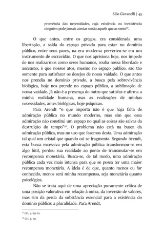 Silio Giovanelli | 45
premência das necessidades, cuja existência ou inexistência
ninguém pode jamais atestar senão aquele que as sente57
.
O que antes, entre os gregos, era considerada uma
libertação, a saída do espaço privado para estar no domínio
público, entre seus pares, na era moderna perverteu-se em um
instrumento de escravidão. O que nos aprisiona hoje, nos impede
de nos realizarmos como seres humanos, rouba nossa liberdade e
ascensão, é que nossos atos, mesmo no espaço público, são tão
somente para satisfazer os desejos de nossa vaidade. O que antes
nos prendia no domínio privado, a busca pela sobrevivência
biológica, hoje nos prende no espaço público, a sublimação de
nossa vaidade. Já não é a presença do outro que satisfaz e afirma a
minha realidade humana, mas as realizações de minhas
necessidades, antes biológicas, hoje psíquicas.
Para Arendt “o que importa não é que haja falta de
admiração pública no mundo moderno, mas sim que essa
admiração não constitui um espaço no qual as coisas são salvas da
destruição do tempo”58
. O problema não está na busca da
admiração pública, mas no uso que fazemos desta. Uma admiração
tal qual um cristal que quando cai se fragmenta. Segundo Arendt,
esta busca excessiva pela admiração pública transformou-se em
algo fútil, perdeu sua realidade ao ponto de transmutar-se em
recompensa monetária. Busca-se, de tal modo, uma admiração
pública cada vez mais intensa para que se possa ter uma maior
recompensa monetária. A ideia é de que, quanto menos eu for
conhecido, menos será minha recompensa, seja monetária quanto
psicológica.
Não se trata aqui de uma apreciação puramente crítica de
uma posição valorativa em relação à outra, da inversão de valores,
mas sim da perda da substância essencial para a existência do
domínio público: a pluralidade. Para Arendt,
57
CH, p. 69-70.
58
CH, p. 70.
 