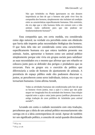 Silio Giovanelli | 47
Não que Aristóteles ou Platão ignorassem ou não dessem
importância ao fato de que o homem não pode viver fora da
companhia dos homens, simplesmente não incluíam tal condição
entre as características especificamente humanas. Pelo contrário,
ela era algo que a vida humana tinha em comum com a vida
animal, razão suficiente para que não pudesse ser
fundamentalmente humana62
.
Essa companhia que, em certa medida, era considerada
como algo natural, na verdade era percebida como um obstáculo
que havia sido imposto pelas necessidades biológicas dos homens.
O que fazia dela não ser considerada como uma característica
especificamente humana era que estava também presente nos
animais. Assim, apresentar o homem como um animal político
simplesmente porque este vivia em grupos sociais para satisfazer
as suas necessidades era o mesmo que afirmar que um rebanho se
colocava junto para se defender dos perigos e predadores que os
cercavam. Para os gregos era o exercício da política que
diferenciaria a união de homens do ajuntamento de animais. A
premência do espaço público onde eles pudessem discursar e,
juntos, se perceberem como seres individuais, únicos, era o que os
tornariam humanos. Como afirma Arendt,
Todas as atividades humanas são condicionadas pelo fato de que
os homens vivem juntos, mas a ação é a única que não pode
sequer ser imaginada fora da sociedade dos homens. Essa relação
especial entre a ação e estar junto parece justificar plenamente a
antiga tradução do zoon politikon de Aristóteles para animal
socialis63
.
Levando em conta o cuidado necessário com esta tradução,
percebemos que a ideia de um animal político necessariamente não
carrega em si a ideia contemporânea de social. Apesar de também
ter um significado político, o conceito de social quando direcionado
62
CH, p. 29.
63
CH, p. 27-28.
 