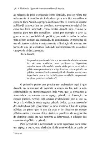 48 | A diluição da Dignidade Humana em Hannah Arendt
às relações da pólis é encarado como limitado, pois se refere tão
unicamente à reunião de indivíduos para um fim específico e
comum. Para Arendt, a própria confusão entre os conceitos social e
político já acarretariam um problema na compreensão original dos
conceitos. Uma sociedade, como mostra Arendt, uma reunião de
pessoas para um fim específico, como por exemplo a arte da
guerra, seria o contrário de política, que seria a união de todos
para o bem comum da sociedade, da comunidade. O problema do
uso do termo societas é naturalmente a limitação do mesmo em
torno de um fim específico excluindo automaticamente os outros
campos da vivência comum.
Para Arendt,
O aparecimento da sociedade – a ascensão da administração do
lar, de suas atividades, seus problemas e dispositivos
organizacionais – do sombrio interior do lar para a luz da esfera
pública não apenas turvou a antiga fronteira entre o privado e o
político, mas também alterou o significado dos dois termos e sua
importância para a vida do indivíduo e do cidadão, ao ponto de
torná-los quase irreconhecíveis64
.
O primeiro ponto que precisa ser esclarecido aqui é que
Arendt, ao denominar de sombria a esfera do lar, não a está
sobrepujando ou menosprezando, haja vista que já elencamos a
necessidade da mesma como espaço privado na formação do
espaço público. Arendt está apenas evidenciando que o uso da
força e da violência, neste espaço privado do lar, para a persuasão
dos indivíduos pelo governante, a faria sombria à luz do espaço
público, ao passo que, o uso da ação e do discurso no espaço
público surtia o mesmo efeito. Assim, o problema do surgimento
do domínio social era tão somente a deturpação, a diluição dos
conceitos de público e privado.
Para Arendt há a necessidade de uma separação clara entre
um espaço e outro, uma distinção nítida entre os dois. A partir do
64
CH, p. 46.
 
