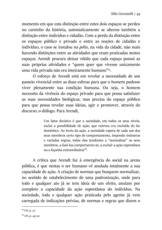 Silio Giovanelli | 49
momento em que esta distinção entre estes dois espaços se perdeu
no caminho da história, automaticamente se alterou também a
distinção entre individuo e cidadão. Com a perda da distinção entre
os espaços público e privado e entre as noções de cidadão e
indivíduo, o caos se instalou na pólis, na vida da cidade, não mais
havendo distinções entre as atividades que eram praticadas nestes
espaços. Arendt procura deixar nítido que cada espaço possui as
suas próprias atividades e “quem quer que vivesse unicamente
uma vida privada não era inteiramente humano”65
.
O esforço de Arendt está em revelar a necessidade de um
passeio vivencial entre as duas esferas para que o homem pudesse
viver plenamente sua condição humana. Ou seja, o homem
necessita da vivência do espaço privado para que possa satisfazer
as suas necessidades biológicas, mas precisa do espaço público
para que possa revelar suas ideias, agir e promover, através do
discurso, o diálogo. Para Arendt,
Um fator decisivo é que a sociedade, em todos os seus níveis,
exclui a possibilidade de ação, que outrora era excluída do lar
doméstico. Ao invés da ação, a sociedade espera de cada um dos
seus membros certo tipo de comportamento, impondo inúmeras
e variadas regras, todas elas tendentes a “normalizar” os seus
membros, a fazê-los comportarem-se, a excluir a ação espontânea
ou a façanha extraordinária66
.
A crítica que Arendt faz à emergência do social na arena
pública, é que nestas o ser humano vê anulada totalmente a sua
capacidade de ação. A criação de normas que busquem normalizar,
no sentido de estabelecimento de uma padronização, onde para
todo e qualquer ato já se tem ideia de um efeito, anulam por
completo a capacidade da ação espontânea do indivíduo. Na
sociedade, toda e qualquer ação praticada pelo agente já vem
carregada de indicações prévias, de normas e regras que dizem o
65
CH, p. 47.
66
CH, p. 49-50.
 
