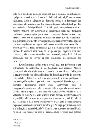 Silio Giovanelli | 51
Esta foi a condição humana essencial que o domínio social anulou:
equiparou a todos, eliminou a individualidade, tipificou os seres
humanos. Com o advento do domínio social e a formação das
sociedades de massa, o ser humano se tornou substituível, perdeu
sua essência e foi objetificado. Tornado, pois, tal qual um objeto, o
mesmo poderia ser destruído e descartado sem que houvesse
nenhuma preocupação para com o mesmo. Deste modo, para
Arendt, “quando os homens tornaram-se seres sociais e passaram
a seguir unanimemente certos padrões de comportamento, aqueles
que não seguissem as regras podiam ser considerados associais ou
anormais”69
. Tal foi a deturpação que o domínio social realizou no
espaço de vivência dos homens, ao passo que, aqueles atos que,
outrora, poderiam ser considerados ato em si, ações do indivíduo,
acabaram por se tornar apenas premissas de exclusão dos
mesmos.
Reconhecemos assim que o social era um problema a ser
enfrentado de antemão, já na fundação das cidades. Mesmo
quando ainda não tínhamos um conceito de social bem delineado,
já era percebido nas obras clássicas da filosofia a perda do conceito
original de política. Um número excessivo de sujeitos políticos no
corpo da pólis acabaria por eliminar o espaço público da ação e do
discurso necessário entre eles. Ocorrência esta já
comprovadamente acertada na modernidade quando Arendt vem a
público afirmar que “a triste verdade acerca do behaviorismo e da
validade de suas ‘leis’ é que, quanto mais pessoas existem, maior é
a possibilidade de que se comportem e menor a possibilidade de
que tolerem o não-comportamento”70
. Fato este declaradamente
exposto quando a autora nos mostra que “a superpopulação resulta
em irritação e agressividade”71
. Evento que pode ser exemplificado
na ideia que temos de paz e tranquilidade própria das cidades
69
CH, p. 51-52.
70
CH, p. 53.
71
SV, p. 77.
 