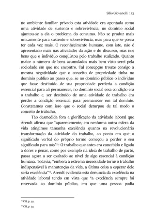 Silio Giovanelli | 53
no ambiente familiar privado esta atividade era apontada como
uma atividade de sustento e sobrevivência, no domínio social
ajuntou-se a ela o problema do consumo. Não se produz mais
unicamente para sustento e sobrevivência, mas para que se possa
ter cada vez mais. O reconhecimento humano, com isto, não é
apresentado mais nas atividades da ação e do discurso, mas nos
bens que o indivíduo conquistou pelo trabalho realizado. Quanto
maior o número de bens acumulados mais bem visto serei pela
sociedade em que me encontro. Tal concepção trouxe consigo a
mesma negatividade que o conceito de propriedade tinha no
domínio publico ao passo que, se no domínio público o individuo
que fosse destituído de sua propriedade perderia a condição
essencial para ali permanecer, no domínio social essa condição era
o trabalho e, ser destituído de uma atividade de trabalho era
perder a condição essencial para permanecer em tal domínio.
Constatamos com isso que o social deturpou de tal modo o
conceito de trabalho.
Tão desmedida fora a glorificação da atividade laboral que
Arendt afirma que “aparentemente, em nenhuma outra esfera da
vida atingimos tamanha excelência quanto na revolucionária
transformação da atividade do trabalho, ao ponto em que o
significado verbal do próprio termo começou a perder o seu
significado para nós”75
. O trabalho que antes era concebido e ligado
a dores e penas, como por exemplo na ideia de trabalho de parto,
passa agora a ser exaltado ao nível de algo essencial à condição
humana. Todavia, “embora a extrema necessidade torne o trabalho
indispensável à manutenção da vida, a última coisa a esperar dele
seria excelência”76
. Arendt evidencia esta denuncia da excelência na
atividade laboral tendo em vista que “a excelência sempre foi
reservada ao domínio público, em que uma pessoa podia
75
CH, p. 59.
76
CH, p. 59.
 