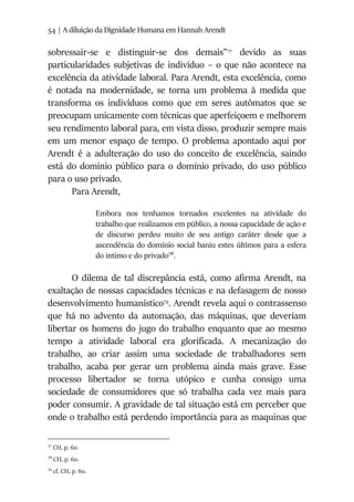 54 | A diluição da Dignidade Humana em Hannah Arendt
sobressair-se e distinguir-se dos demais”77
devido as suas
particularidades subjetivas de indivíduo – o que não acontece na
excelência da atividade laboral. Para Arendt, esta excelência, como
é notada na modernidade, se torna um problema à medida que
transforma os indivíduos como que em seres autômatos que se
preocupam unicamente com técnicas que aperfeiçoem e melhorem
seu rendimento laboral para, em vista disso, produzir sempre mais
em um menor espaço de tempo. O problema apontado aqui por
Arendt é a adulteração do uso do conceito de excelência, saindo
está do domínio público para o domínio privado, do uso público
para o uso privado.
Para Arendt,
Embora nos tenhamos tornados excelentes na atividade do
trabalho que realizamos em público, a nossa capacidade de ação e
de discurso perdeu muito de seu antigo caráter desde que a
ascendência do domínio social baniu estes últimos para a esfera
do intimo e do privado78
.
O dilema de tal discrepância está, como afirma Arendt, na
exaltação de nossas capacidades técnicas e na defasagem de nosso
desenvolvimento humanístico79
. Arendt revela aqui o contrassenso
que há no advento da automação, das máquinas, que deveriam
libertar os homens do jugo do trabalho enquanto que ao mesmo
tempo a atividade laboral era glorificada. A mecanização do
trabalho, ao criar assim uma sociedade de trabalhadores sem
trabalho, acaba por gerar um problema ainda mais grave. Esse
processo libertador se torna utópico e cunha consigo uma
sociedade de consumidores que só trabalha cada vez mais para
poder consumir. A gravidade de tal situação está em perceber que
onde o trabalho está perdendo importância para as maquinas que
77
CH, p. 60.
78
CH, p. 60.
79
cf. CH, p. 60.
 