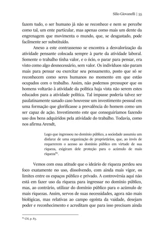Silio Giovanelli | 55
fazem tudo, o ser humano já não se reconhece e nem se percebe
como tal, um ente particular, mas apenas como mais um dente da
engrenagem que movimenta o mundo, que, se desgastado, pode
facilmente ser substituído.
Anexo a este contrassenso se encontra a desvalorização da
atividade pensante colocada sempre à parte da atividade laboral.
Somente o trabalho tinha valor, e o ócio, o parar para pensar, era
visto como algo desnecessário, sem valor. Os indivíduos não param
mais para pensar ou exercitar seu pensamento, posto que só se
reconhecem como seres humanos no momento em que estão
ocupados com o trabalho. Assim, não podemos pressupor que os
homens voltarão à atividade da política haja vista não serem estes
educados para a atividade política. Tal impasse poderia talvez ser
paulatinamente sanado caso houvesse um investimento pessoal em
uma formação que glorificasse a prevalência do homem como um
ser capaz de ação. Investimento este que conseguiríamos fazendo
uso dos bens adquiridos pela atividade do trabalho. Todavia, como
nos afirma Arendt,
Logo que ingressou no domínio público, a sociedade assumiu um
disfarce de uma organização de proprietários, que, ao invés de
requererem o acesso ao domínio público em virtude de sua
riqueza, exigiram dele proteção para o acúmulo de mais
riqueza80
.
Vemos com essa atitude que o ideário de riqueza perdeu seu
foco exatamente no uso, dissolvendo, com ainda mais vigor, os
limites entre os espaços público e privado. A controvérsia aqui não
está em fazer uso da riqueza para ingressar no domínio público,
mas, ao contrário, utilizar do domínio público para o acúmulo de
mais riquezas. Assim, servos de suas necessidades, agora não mais
biológicas, mas relativas ao campo egoísta da vaidade, desejam
poder e reconhecimento e acreditam que para isso precisam ainda
80
CH, p. 83.
 