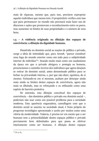 56 | A diluição da Dignidade Humana em Hannah Arendt
mais de riquezas, mesmo que, para isso, precisem expropriar
aqueles indivíduos que menos tem. O proprietário verifica com isso
que para permanecer no mundo não precisará mais fazer uso de
discursos e ações que promovam o reconhecimento entre os pares,
mas aumentar os limites de suas propriedades e o número de seus
bens.
1.5 – A violência originada na diluição dos espaços de
convivência: a diluição da dignidade humana.
Dissolvida no domínio social as noções de público e privado,
surge a ideia de intimidade que, para Arendt, “parece constituir
uma fuga do mundo exterior como um todo para a subjetividade
interior do indivíduo”81
. Soando muito mais como um saudosismo
da época em que o privado abrigava e protegia os homens,
presenciamos o caminho inverso dos indivíduos que agora desejam
se retirar do domínio social, antes denominado público para se
fechar na privacidade interna, e, por que não dizer, egoística, de si
mesmo. Fechando-se em si mesmos, acabam por deturpar ainda
mais ainda os limites destes espaços de convivência, agora não
mais os diluindo, mas os reforçando e os utilizando como uma
espécie de barreira protetiva.
De antemão, esta diluição conceitual dos espaços de
convivência – dos domínios público e privado em domínio social –,
poderiam não soar como um possível problema para a sociedade
moderna. Esta aparência enganadora, camuflagem com que o
domínio social se assenta na sociedade atual, é fruto próprio do
progresso tecnológico apresentado e aceito por muitos como uma
vitória da modernidade. Todavia, é preciso ter em mente que o ser
humano tem a primordialidade destes espaços público e privado
previamente bem delimitados para que possa se efetivar
inteiramente como ser humano. A diluição destes espaços
81
CH, p. 85.
 