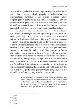 Silio Giovanelli | 57
acarretaria na perda de si mesmo, haja vista que os indivíduos já
não teriam o espaço privado próprio da realização de sua
individualidade particular e, nem mesmo, o espaço público
propício para a efetivação de sua criatividade singular. Isto nos
permiti afiançar que o constante e acelerado crescimento dos atos
de violência podem sim estar diretamente ligados a esta perda da
capacidade de delinear os conceitos e espaços na vida cotidiana.
Tal dilema se torna ainda mais sério quando percebemos
que “nossa terminologia não distinga entre palavras-chave tais
como poder, vigor, força, autoridade e violência – os quais se
referem a fenômenos distintos e diferentes”82
. O que podemos
perceber é que, com a prática de um ato de violência, o individuo
acredita ter mais autoridade ou poder sobre o outro. Tal desordem
conceitual se dá, pois tais palavras “são tomadas por sinônimos
porque têm a mesma função [...] para indicar os meios em função
dos quais o homem domina o homem”83
. No fim há de se deixar
claro aqui que o uso de tais fenômenos é tão somente uma questão
de dominação, de degradação da dignidade humana presente no
outro e, consecutivamente, em mim mesmo. Percebemos com isso
que “a violência é por natureza instrumental; [e] como todos os
meios, ela sempre depende da orientação e da justificação pelo fim
que almeja”84
. O que há de se questionar aqui, portanto, é se o uso
da violência pode ou não ser justificável. Para Arendt,
A violência pode ser justificável, mas nunca será legítima. Sua
justificação perde em plausibilidade quanto mais o fim almejado
se distancia no futuro. Ninguém questiona o uso da violência em
defesa própria porque o perigo é não apenas claro, mas também
presente, e o fim que justifica os meios é imediato85
.
82
SV, p. 59.
83
SV, p. 60.
84
SV, p. 68.
85
SV, p. 69.
 