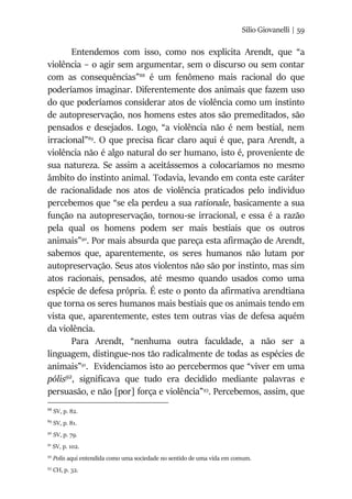 Silio Giovanelli | 59
Entendemos com isso, como nos explicita Arendt, que “a
violência – o agir sem argumentar, sem o discurso ou sem contar
com as consequências”88
é um fenômeno mais racional do que
poderíamos imaginar. Diferentemente dos animais que fazem uso
do que poderíamos considerar atos de violência como um instinto
de autopreservação, nos homens estes atos são premeditados, são
pensados e desejados. Logo, “a violência não é nem bestial, nem
irracional”89
. O que precisa ficar claro aqui é que, para Arendt, a
violência não é algo natural do ser humano, isto é, proveniente de
sua natureza. Se assim a aceitássemos a colocaríamos no mesmo
âmbito do instinto animal. Todavia, levando em conta este caráter
de racionalidade nos atos de violência praticados pelo individuo
percebemos que “se ela perdeu a sua rationale, basicamente a sua
função na autopreservação, tornou-se irracional, e essa é a razão
pela qual os homens podem ser mais bestiais que os outros
animais”90
. Por mais absurda que pareça esta afirmação de Arendt,
sabemos que, aparentemente, os seres humanos não lutam por
autopreservação. Seus atos violentos não são por instinto, mas sim
atos racionais, pensados, até mesmo quando usados como uma
espécie de defesa própria. É este o ponto da afirmativa arendtiana
que torna os seres humanos mais bestiais que os animais tendo em
vista que, aparentemente, estes tem outras vias de defesa aquém
da violência.
Para Arendt, “nenhuma outra faculdade, a não ser a
linguagem, distingue-nos tão radicalmente de todas as espécies de
animais”91
. Evidenciamos isto ao percebermos que “viver em uma
pólis92
, significava que tudo era decidido mediante palavras e
persuasão, e não [por] força e violência”93
. Percebemos, assim, que
88
SV, p. 82.
89
SV, p. 81.
90
SV, p. 79.
91
SV, p. 102.
92
Polis aqui entendida como uma sociedade no sentido de uma vida em comum.
93
CH, p. 32.
 