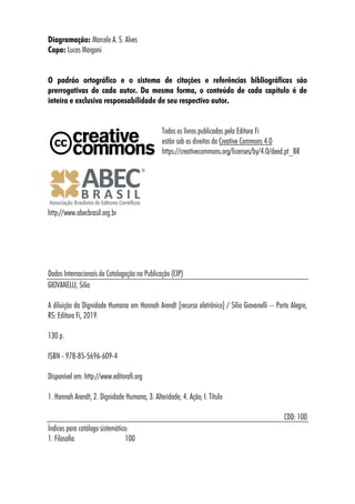 Diagramação: Marcelo A. S. Alves
Capa: Lucas Margoni
O padrão ortográfico e o sistema de citações e referências bibliográficas são
prerrogativas de cada autor. Da mesma forma, o conteúdo de cada capítulo é de
inteira e exclusiva responsabilidade de seu respectivo autor.
Todos os livros publicados pela Editora Fi
estão sob os direitos da Creative Commons 4.0
https://creativecommons.org/licenses/by/4.0/deed.pt_BR
http://www.abecbrasil.org.br
Dados Internacionais de Catalogação na Publicação (CIP)
GIOVANELLI, Silio
A diluição da Dignidade Humana em Hannah Arendt [recurso eletrônico] / Silio Giovanelli -- Porto Alegre,
RS: Editora Fi, 2019.
130 p.
ISBN - 978-85-5696-609-4
Disponível em: http://www.editorafi.org
1. Hannah Arendt; 2. Dignidade Humana; 3. Alteridade; 4. Ação; I. Título
CDD: 100
Índices para catálogo sistemático:
1. Filosofia 100
 