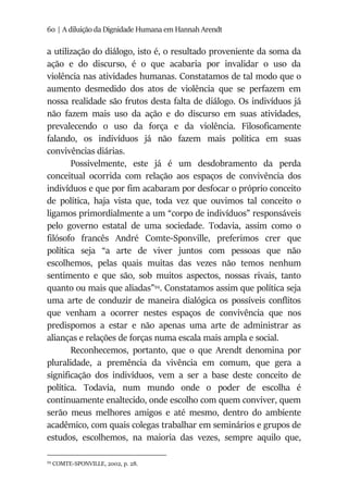 60 | A diluição da Dignidade Humana em Hannah Arendt
a utilização do diálogo, isto é, o resultado proveniente da soma da
ação e do discurso, é o que acabaria por invalidar o uso da
violência nas atividades humanas. Constatamos de tal modo que o
aumento desmedido dos atos de violência que se perfazem em
nossa realidade são frutos desta falta de diálogo. Os indivíduos já
não fazem mais uso da ação e do discurso em suas atividades,
prevalecendo o uso da força e da violência. Filosoficamente
falando, os indivíduos já não fazem mais política em suas
convivências diárias.
Possivelmente, este já é um desdobramento da perda
conceitual ocorrida com relação aos espaços de convivência dos
indivíduos e que por fim acabaram por desfocar o próprio conceito
de política, haja vista que, toda vez que ouvimos tal conceito o
ligamos primordialmente a um “corpo de indivíduos” responsáveis
pelo governo estatal de uma sociedade. Todavia, assim como o
filósofo francês André Comte-Sponville, preferimos crer que
política seja “a arte de viver juntos com pessoas que não
escolhemos, pelas quais muitas das vezes não temos nenhum
sentimento e que são, sob muitos aspectos, nossas rivais, tanto
quanto ou mais que aliadas”94
. Constatamos assim que política seja
uma arte de conduzir de maneira dialógica os possíveis conflitos
que venham a ocorrer nestes espaços de convivência que nos
predispomos a estar e não apenas uma arte de administrar as
alianças e relações de forças numa escala mais ampla e social.
Reconhecemos, portanto, que o que Arendt denomina por
pluralidade, a premência da vivência em comum, que gera a
significação dos indivíduos, vem a ser a base deste conceito de
política. Todavia, num mundo onde o poder de escolha é
continuamente enaltecido, onde escolho com quem conviver, quem
serão meus melhores amigos e até mesmo, dentro do ambiente
acadêmico, com quais colegas trabalhar em seminários e grupos de
estudos, escolhemos, na maioria das vezes, sempre aquilo que,
94
COMTE-SPONVILLE, 2002, p. 28.
 