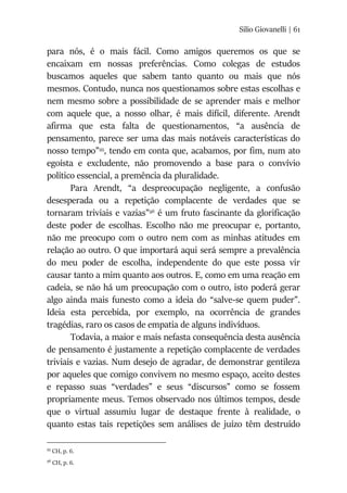 Silio Giovanelli | 61
para nós, é o mais fácil. Como amigos queremos os que se
encaixam em nossas preferências. Como colegas de estudos
buscamos aqueles que sabem tanto quanto ou mais que nós
mesmos. Contudo, nunca nos questionamos sobre estas escolhas e
nem mesmo sobre a possibilidade de se aprender mais e melhor
com aquele que, a nosso olhar, é mais difícil, diferente. Arendt
afirma que esta falta de questionamentos, “a ausência de
pensamento, parece ser uma das mais notáveis características do
nosso tempo”95
, tendo em conta que, acabamos, por fim, num ato
egoísta e excludente, não promovendo a base para o convívio
político essencial, a premência da pluralidade.
Para Arendt, “a despreocupação negligente, a confusão
desesperada ou a repetição complacente de verdades que se
tornaram triviais e vazias”96
é um fruto fascinante da glorificação
deste poder de escolhas. Escolho não me preocupar e, portanto,
não me preocupo com o outro nem com as minhas atitudes em
relação ao outro. O que importará aqui será sempre a prevalência
do meu poder de escolha, independente do que este possa vir
causar tanto a mim quanto aos outros. E, como em uma reação em
cadeia, se não há um preocupação com o outro, isto poderá gerar
algo ainda mais funesto como a ideia do “salve-se quem puder”.
Ideia esta percebida, por exemplo, na ocorrência de grandes
tragédias, raro os casos de empatia de alguns indivíduos.
Todavia, a maior e mais nefasta consequência desta ausência
de pensamento é justamente a repetição complacente de verdades
triviais e vazias. Num desejo de agradar, de demonstrar gentileza
por aqueles que comigo convivem no mesmo espaço, aceito destes
e repasso suas “verdades” e seus “discursos” como se fossem
propriamente meus. Temos observado nos últimos tempos, desde
que o virtual assumiu lugar de destaque frente à realidade, o
quanto estas tais repetições sem análises de juízo têm destruído
95
CH, p. 6.
96
CH, p. 6.
 