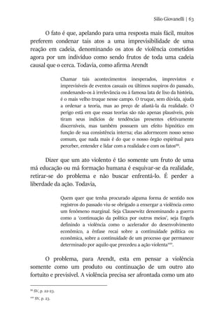 Silio Giovanelli | 63
O fato é que, apelando para uma resposta mais fácil, muitos
preferem condenar tais atos a uma imprevisibilidade de uma
reação em cadeia, denominando os atos de violência cometidos
agora por um indivíduo como sendo frutos de toda uma cadeia
causal que o cerca. Todavia, como afirma Arendt
Chamar tais acontecimentos inesperados, imprevistos e
imprevisíveis de eventos casuais ou últimos suspiros do passado,
condenando-os à irrelevância ou à famosa lata de lixo da história,
é o mais velho truque nesse campo. O truque, sem dúvida, ajuda
a ordenar a teoria, mas ao preço de afastá-la da realidade. O
perigo está em que essas teorias são não apenas plausíveis, pois
tiram seus indícios de tendências presentes efetivamente
discerníveis, mas também possuem um efeito hipnótico em
função de sua consistência interna; elas adormecem nosso senso
comum, que nada mais é do que o nosso órgão espiritual para
perceber, entender e lidar com a realidade e com os fatos99
.
Dizer que um ato violento é tão somente um fruto de uma
má educação ou má formação humana é esquivar-se da realidade,
retirar-se do problema e não buscar enfrentá-lo. É perder a
liberdade da ação. Todavia,
Quem quer que tenha procurado alguma forma de sentido nos
registros do passado viu-se obrigado a enxergar a violência como
um fenômeno marginal. Seja Clausewitz denominando a guerra
como a ‘continuação da política por outros meios’, seja Engels
definindo a violência como o acelerador do desenvolvimento
econômico, a ênfase recai sobre a continuidade política ou
econômica, sobre a continuidade de um processo que permanece
determinado por aquilo que precedeu a ação violenta100
.
O problema, para Arendt, esta em pensar a violência
somente como um produto ou continuação de um outro ato
fortuito e previsível. A violência precisa ser afrontada como um ato
99
SV, p. 22-23.
100
SV, p. 23.
 