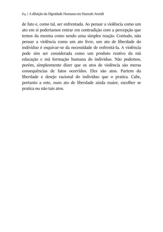 64 | A diluição da Dignidade Humana em Hannah Arendt
de fato e, como tal, ser enfrentada. Ao pensar a violência como um
ato em si poderíamos entrar em contradição com a percepção que
temos da mesma como sendo uma simples reação. Contudo, não
pensar a violência como um ato livre, um ato de liberdade do
individuo é esquivar-se da necessidade de enfrentá-la. A violência
pode sim ser considerada como um produto reativo da má
educação e má formação humana do individuo. Não podemos,
porém, simplesmente dizer que os atos de violência são meras
consequências de fatos ocorridos. Eles são atos. Partem da
liberdade e desejo racional do individuo que o pratica. Cabe,
portanto a este, num ato de liberdade ainda maior, escolher se
pratica ou não tais atos.
 