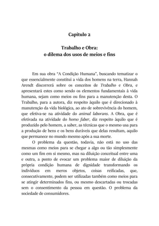 Capítulo 2
Trabalho e Obra:
o dilema dos usos de meios e fins
Em sua obra “A Condição Humana”, buscando tematizar o
que essencialmente constitui a vida dos homens na terra, Hannah
Arendt discorrerá sobre os conceitos de Trabalho e Obra, e
apresentará estes como sendo os elementos fundamentais à vida
humana, sejam como meios ou fins para a manutenção desta. O
Trabalho, para a autora, diz respeito àquilo que é direcionado à
manutenção da vida biológica, ao ato de sobrevivência do homem,
que efetiva-se na atividade do animal laborans. A Obra, que é
efetivada na atividade do homo faber, diz respeito àquilo que é
produzido pelo homem, a saber, as técnicas que o mesmo usa para
a produção de bens e os bens duráveis que delas resultam, aquilo
que permanece no mundo mesmo após a sua morte.
O problema da questão, todavia, não está no uso das
mesmas como meios para se chegar a algo ou tão simplesmente
como um fim em si mesmo, mas na diluição conceitual entre uma
e outra, a ponto de evocar um problema maior de diluição da
própria condição humana de dignidade transformando os
indivíduos em meros objetos, coisas reificadas, que,
consecutivamente, podem ser utilizadas também como meios para
se atingir determinados fins, ou mesmo descartadas ou trocadas
sem o consentimento da pessoa em questão. O problema da
sociedade de consumidores.
 