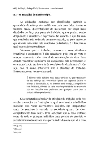 66 | A diluição da Dignidade Humana em Hannah Arendt
2.1 – O Trabalho de nosso corpo.
As atividades humanas são classificadas segundo a
quantidade de esforço despendida em cada uma delas. Assim, o
trabalho braçal, diferentemente do intelectual, por exigir mais
dispêndio de força por parte do individuo que o pratica, sendo
desgastante e cansativo, é depreciado. No entanto, o que faz com
que o trabalho seja estimado ou menosprezado, ou pelo menos, o
que deveria evidenciar esta conotação no trabalho, é o fim para o
qual este está sendo utilizado.
Sabemos que o trabalho, mesmo em suas atividades
repetitivas e desgastantes é algo necessário, pois tem em vista o
sempre recorrente ciclo natural de manutenção da vida. Para
Arendt, “trabalhar significava ser escravizado pela necessidade, e
essa escravização era inerente às condições da vida humana”1
. Ou
seja, não há como sobreviver sem a atividade do trabalho.
Entretanto, como nos revela Arendt,
É típico de todo trabalho nada deixar atrás de si, que o resultado
de seu esforço seja consumido quase tão depressa quanto o
esforço é despendido. E, no entanto, esse esforço, a despeito de
sua futilidade, decorre de uma enorme premência e é motivado
por um impulso mais poderoso que qualquer outro, pois a
própria vida depende dele.2
Esta característica basilar da atividade do trabalho pode nos
revelar o estopim da frustração na qual se encontra o indivíduo
moderno com “seus intermináveis conflitos, sua incapacidade
tanto de sentir-se à vontade na sociedade quanto de viver
completamente fora dela”3
. Uma sociedade que a todo instante
cobra de todo e qualquer indivíduo uma posição de prestígio e
reconhecimento frente aos seus pares, indivíduo este que vê a todo
1
CH, p. 103.
2
CH, p. 107.
3
CH, p. 48.
 