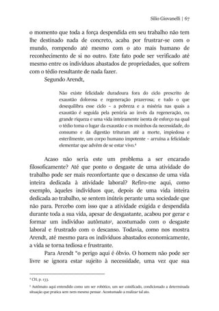 Silio Giovanelli | 67
o momento que toda a força despendida em seu trabalho não tem
lhe destinado nada de concreto, acaba por frustrar-se com o
mundo, rompendo até mesmo com o ato mais humano de
reconhecimento de si no outro. Este fato pode ser verificado até
mesmo entre os indivíduos abastados de propriedades, que sofrem
com o tédio resultante de nada fazer.
Segundo Arendt,
Não existe felicidade duradoura fora do ciclo prescrito de
exaustão dolorosa e regeneração prazerosa; e tudo o que
desequilibra esse ciclo – a pobreza e a miséria nas quais a
exaustão é seguida pela penúria ao invés da regeneração, ou
grande riqueza e uma vida inteiramente isenta de esforço na qual
o tédio toma o lugar da exaustão e os moinhos da necessidade, do
consumo e da digestão trituram até a morte, impiedosa e
esterilmente, um corpo humano impotente – arruína a felicidade
elementar que advém de se estar vivo.4
Acaso não seria este um problema a ser encarado
filosoficamente? Até que ponto o desgaste de uma atividade do
trabalho pode ser mais reconfortante que o descanso de uma vida
inteira dedicada à atividade laboral? Refiro-me aqui, como
exemplo, àqueles indivíduos que, depois de uma vida inteira
dedicada ao trabalho, se sentem inúteis perante uma sociedade que
não para. Percebo com isso que a atividade exigida e despendida
durante toda a sua vida, apesar de desgastante, acabou por gerar e
formar um indivíduo autômato5
, acostumado com o desgaste
laboral e frustrado com o descanso. Todavia, como nos mostra
Arendt, até mesmo para os indivíduos abastados economicamente,
a vida se torna tediosa e frustrante.
Para Arendt “o perigo aqui é óbvio. O homem não pode ser
livre se ignora estar sujeito à necessidade, uma vez que sua
4
CH, p. 133.
5
Autômato aqui entendido como um ser robótico, um ser coisificado, condicionado a determinada
situação que pratica sem nem mesmo pensar. Acostumado a realizar tal ato.
 
