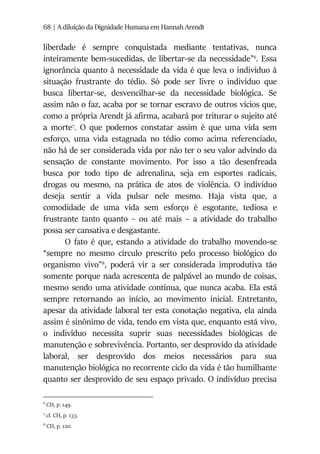 68 | A diluição da Dignidade Humana em Hannah Arendt
liberdade é sempre conquistada mediante tentativas, nunca
inteiramente bem-sucedidas, de libertar-se da necessidade”6
. Essa
ignorância quanto à necessidade da vida é que leva o indivíduo à
situação frustrante do tédio. Só pode ser livre o indivíduo que
busca libertar-se, desvencilhar-se da necessidade biológica. Se
assim não o faz, acaba por se tornar escravo de outros vícios que,
como a própria Arendt já afirma, acabará por triturar o sujeito até
a morte7
. O que podemos constatar assim é que uma vida sem
esforço, uma vida estagnada no tédio como acima referenciado,
não há de ser considerada vida por não ter o seu valor advindo da
sensação de constante movimento. Por isso a tão desenfreada
busca por todo tipo de adrenalina, seja em esportes radicais,
drogas ou mesmo, na prática de atos de violência. O indivíduo
deseja sentir a vida pulsar nele mesmo. Haja vista que, a
comodidade de uma vida sem esforço é esgotante, tediosa e
frustrante tanto quanto – ou até mais – a atividade do trabalho
possa ser cansativa e desgastante.
O fato é que, estando a atividade do trabalho movendo-se
“sempre no mesmo círculo prescrito pelo processo biológico do
organismo vivo”8
, poderá vir a ser considerada improdutiva tão
somente porque nada acrescenta de palpável ao mundo de coisas,
mesmo sendo uma atividade contínua, que nunca acaba. Ela está
sempre retornando ao início, ao movimento inicial. Entretanto,
apesar da atividade laboral ter esta conotação negativa, ela ainda
assim é sinônimo de vida, tendo em vista que, enquanto está vivo,
o indivíduo necessita suprir suas necessidades biológicas de
manutenção e sobrevivência. Portanto, ser desprovido da atividade
laboral, ser desprovido dos meios necessários para sua
manutenção biológica no recorrente ciclo da vida é tão humilhante
quanto ser desprovido de seu espaço privado. O indivíduo precisa
6
CH, p. 149.
7
cf. CH, p. 133.
8
CH, p. 120.
 