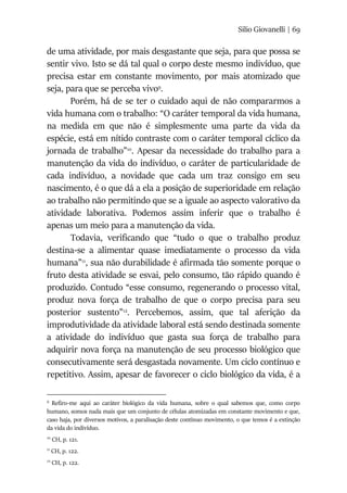 Silio Giovanelli | 69
de uma atividade, por mais desgastante que seja, para que possa se
sentir vivo. Isto se dá tal qual o corpo deste mesmo indivíduo, que
precisa estar em constante movimento, por mais atomizado que
seja, para que se perceba vivo9
.
Porém, há de se ter o cuidado aqui de não compararmos a
vida humana com o trabalho: “O caráter temporal da vida humana,
na medida em que não é simplesmente uma parte da vida da
espécie, está em nítido contraste com o caráter temporal cíclico da
jornada de trabalho”10
. Apesar da necessidade do trabalho para a
manutenção da vida do indivíduo, o caráter de particularidade de
cada indivíduo, a novidade que cada um traz consigo em seu
nascimento, é o que dá a ela a posição de superioridade em relação
ao trabalho não permitindo que se a iguale ao aspecto valorativo da
atividade laborativa. Podemos assim inferir que o trabalho é
apenas um meio para a manutenção da vida.
Todavia, verificando que “tudo o que o trabalho produz
destina-se a alimentar quase imediatamente o processo da vida
humana”11
, sua não durabilidade é afirmada tão somente porque o
fruto desta atividade se esvai, pelo consumo, tão rápido quando é
produzido. Contudo “esse consumo, regenerando o processo vital,
produz nova força de trabalho de que o corpo precisa para seu
posterior sustento”12
. Percebemos, assim, que tal aferição da
improdutividade da atividade laboral está sendo destinada somente
a atividade do indivíduo que gasta sua força de trabalho para
adquirir nova força na manutenção de seu processo biológico que
consecutivamente será desgastada novamente. Um ciclo contínuo e
repetitivo. Assim, apesar de favorecer o ciclo biológico da vida, é a
9
Refiro-me aqui ao caráter biológico da vida humana, sobre o qual sabemos que, como corpo
humano, somos nada mais que um conjunto de células atomizadas em constante movimento e que,
caso haja, por diversos motivos, a paralisação deste contínuo movimento, o que temos é a extinção
da vida do indivíduo.
10
CH, p. 121.
11
CH, p. 122.
12
CH, p. 122.
 