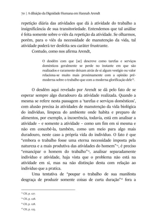 70 | A diluição da Dignidade Humana em Hannah Arendt
repetição diária das atividades que dá à atividade do trabalho a
insignificância de sua transitoriedade. Entendemos que tal análise
é feita somente sobre o viés da repetição da atividade. Se olharmos,
porém, para o viés da necessidade de manutenção da vida, tal
atividade poderá ter desfeita seu caráter frustrante.
Contudo, como nos afirma Arendt,
O desdém com que [se] descreve como tarefas e serviços
domésticos geralmente se perde no instante em que são
realizados e raramente deixam atrás de si algum vestígio ou valor
relaciona-se muito mais proximamente com a opinião pré-
moderna sobre o trabalho que com a moderna glorificação dele13
.
O desdém aqui revelado por Arendt se dá pelo fato de se
esperar sempre algo duradouro da atividade realizada. Quando a
mesma se refere nesta passagem a ‘tarefas e serviços domésticos’,
com alusão precisa às atividades de manutenção da vida biológica
do indivíduo, limpeza do ambiente onde habita e preparo de
alimentos, por exemplo, a incoerência, todavia, está em analisar a
atividade – e somente a atividade – como um fim em si mesma e
não em concebê-la, também, como um meio para algo mais
duradouro, neste caso a própria vida do indivíduo. O fato é que
“embora o trabalho fosse uma eterna necessidade imposta pela
natureza e a mais produtiva das atividades do homem”14
, é preciso
“emancipar o homem do trabalho”15
, analisar separadamente
indivíduo e atividade, haja vista que o problema não está na
atividade em si, mas na não distinção desta com relação ao
individuo que a pratica.
Uma tentativa de “poupar o trabalho de sua manifesta
desgraça de produzir somente coisas de curta duração”16
fora a
13
CH, p. 127.
14
CH, p. 128.
15
CH, p. 128.
16
CH, p. 125.
 