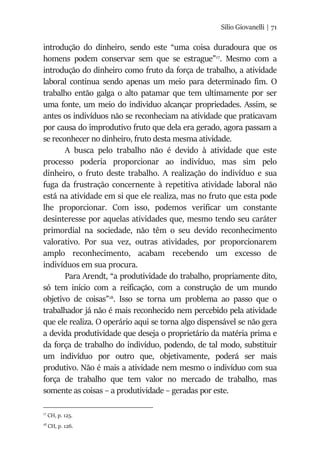 Silio Giovanelli | 71
introdução do dinheiro, sendo este “uma coisa duradoura que os
homens podem conservar sem que se estrague”17
. Mesmo com a
introdução do dinheiro como fruto da força de trabalho, a atividade
laboral continua sendo apenas um meio para determinado fim. O
trabalho então galga o alto patamar que tem ultimamente por ser
uma fonte, um meio do individuo alcançar propriedades. Assim, se
antes os indivíduos não se reconheciam na atividade que praticavam
por causa do improdutivo fruto que dela era gerado, agora passam a
se reconhecer no dinheiro, fruto desta mesma atividade.
A busca pelo trabalho não é devido à atividade que este
processo poderia proporcionar ao indivíduo, mas sim pelo
dinheiro, o fruto deste trabalho. A realização do indivíduo e sua
fuga da frustração concernente à repetitiva atividade laboral não
está na atividade em si que ele realiza, mas no fruto que esta pode
lhe proporcionar. Com isso, podemos verificar um constante
desinteresse por aquelas atividades que, mesmo tendo seu caráter
primordial na sociedade, não têm o seu devido reconhecimento
valorativo. Por sua vez, outras atividades, por proporcionarem
amplo reconhecimento, acabam recebendo um excesso de
indivíduos em sua procura.
Para Arendt, “a produtividade do trabalho, propriamente dito,
só tem início com a reificação, com a construção de um mundo
objetivo de coisas”18
. Isso se torna um problema ao passo que o
trabalhador já não é mais reconhecido nem percebido pela atividade
que ele realiza. O operário aqui se torna algo dispensável se não gera
a devida produtividade que deseja o proprietário da matéria prima e
da força de trabalho do indivíduo, podendo, de tal modo, substituir
um indivíduo por outro que, objetivamente, poderá ser mais
produtivo. Não é mais a atividade nem mesmo o indivíduo com sua
força de trabalho que tem valor no mercado de trabalho, mas
somente as coisas – a produtividade – geradas por este.
17
CH, p. 125.
18
CH, p. 126.
 