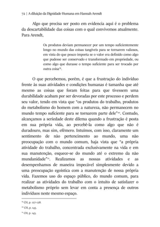 72 | A diluição da Dignidade Humana em Hannah Arendt
Algo que precisa ser posto em evidencia aqui é o problema
da descartabilidade das coisas com o qual convivemos atualmente.
Para Arendt,
Os produtos deviam permanecer por um tempo suficientemente
longo no mundo das coisas tangíveis para se tornarem valiosos,
em vista do que pouco importa se o valor era definido como algo
que pudesse ser conservado e transformado em propriedade, ou
como algo que durasse o tempo suficiente para ser trocado por
outra coisa19
.
O que percebemos, porém, é que a frustração do indivíduo
frente às suas atividades e condições humanas é tamanha que até
mesmo as coisas que foram feitas para que tivessem uma
durabilidade acabam por ser devoradas por este processo e perdem
seu valor, tendo em vista que “os produtos do trabalho, produtos
do metabolismo do homem com a natureza, não permanecem no
mundo tempo suficiente para se tornarem parte dele”20
. Contudo,
alcançamos a seriedade deste dilema quando a frustração é posta
em sua própria vida, ao percebê-la como algo que não é
duradouro, mas sim, efêmero. Intuímos, com isso, claramente um
sentimento de não pertencimento ao mundo, uma não
preocupação com o mundo comum, haja vista que “a própria
atividade do trabalho, concentrada exclusivamente na vida e em
sua manutenção, esquece-se do mundo até o extremo da não
mundanidade”21
. Realizamos as nossas atividades e as
desempenhamos de maneira impecável simplesmente devido a
uma preocupação egoística com a manutenção de nossa própria
vida. Fazemos uso do espaço público, do mundo comum, para
realizar as atividades do trabalho com o intuito de satisfazer o
metabolismo próprio sem levar em conta a presença de outros
indivíduos neste mesmo espaço.
19
CH, p. 127-128.
20
CH, p. 145.
21
CH, p. 145.
 