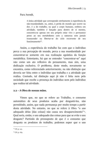 Silio Giovanelli | 73
Para Arendt,
A única atividade que corresponde estritamente à experiência da
não-mundanidade, ou, antes, à perda do mundo que ocorre na
dor, é a do trabalho, na qual o corpo humano, embora em
atividade, também é lançado para dentro de si mesmo,
concentra-se apenas em seu próprio estar vivo e permanece
preso ao seu metabolismo com a natureza sem jamais
transcender ou libertar-se do ciclo recorrente de seu
funcionamento22
.
Assim, a experiência do trabalho faz com que o indivíduo
perca a sua percepção de mundo, perca a sua mundanidade por
concentrar-se somente em sua realização egoística da função
metabólica. Entretanto, há que se entender “concentrar-se” aqui
não como um ato reflexivo do pensamento, mas sim, uma
dedicação exclusiva. O problema, deste modo, novamente se
encontra, como referenciado anteriormente, na não distinção que
deveria ser feita entre o indivíduo que trabalha e a atividade que
realiza. Contudo, tal distinção aqui já não é feita nem pela
sociedade que recebe a presença do indivíduo nem pelo indivíduo
que realiza tal atividade.
2.2 – A Obra de nossas mãos.
Vimos que, no que se refere ao Trabalho, o consumo
automático de seus produtos acaba por desgastá-los, não
permitindo, assim, que nada permaneça por muito tempo a partir
desta atividade. No entanto, no que se refere à Obra “o uso
adequado delas [das coisas] não causa seu desaparecimento”23
.
Qual seria, então, o uso adequado das coisas para que se evite o seu
desgaste? Partindo do pressuposto de que é o consumo que
desgasta os produtos do trabalho, podemos supor que o uso
22
CH, p. 141.
23
CH, p. 169.
 