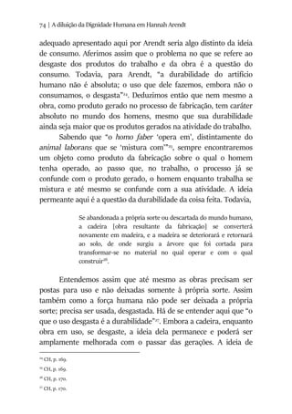 74 | A diluição da Dignidade Humana em Hannah Arendt
adequado apresentado aqui por Arendt seria algo distinto da ideia
de consumo. Aferimos assim que o problema no que se refere ao
desgaste dos produtos do trabalho e da obra é a questão do
consumo. Todavia, para Arendt, “a durabilidade do artifício
humano não é absoluta; o uso que dele fazemos, embora não o
consumamos, o desgasta”24
. Deduzimos então que nem mesmo a
obra, como produto gerado no processo de fabricação, tem caráter
absoluto no mundo dos homens, mesmo que sua durabilidade
ainda seja maior que os produtos gerados na atividade do trabalho.
Sabendo que “o homo faber ‘opera em’, distintamente do
animal laborans que se ‘mistura com’”25
, sempre encontraremos
um objeto como produto da fabricação sobre o qual o homem
tenha operado, ao passo que, no trabalho, o processo já se
confunde com o produto gerado, o homem enquanto trabalha se
mistura e até mesmo se confunde com a sua atividade. A ideia
permeante aqui é a questão da durabilidade da coisa feita. Todavia,
Se abandonada a própria sorte ou descartada do mundo humano,
a cadeira [obra resultante da fabricação] se converterá
novamente em madeira, e a madeira se deteriorará e retornará
ao solo, de onde surgiu a árvore que foi cortada para
transformar-se no material no qual operar e com o qual
construir26
.
Entendemos assim que até mesmo as obras precisam ser
postas para uso e não deixadas somente à própria sorte. Assim
também como a força humana não pode ser deixada a própria
sorte; precisa ser usada, desgastada. Há de se entender aqui que “o
que o uso desgasta é a durabilidade”27
. Embora a cadeira, enquanto
obra em uso, se desgaste, a ideia dela permanece e poderá ser
amplamente melhorada com o passar das gerações. A ideia de
24
CH, p. 169.
25
CH, p. 169.
26
CH, p. 170.
27
CH, p. 170.
 