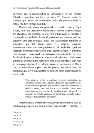 76 | A diluição da Dignidade Humana em Hannah Arendt
inferimos que “a característica da fabricação é ter um começo
definido e um fim definido e previsível”32
, diferentemente do
trabalho que “preso ao movimento cíclico do processo vital do
corpo, não tem começo nem fim”33
.
Um fato estranhamente percebido no mundo moderno é que
a obra, com seus utensílios e ferramentas, através da mecanização
das atividades do trabalho, surgiu com a finalidade de libertar o
homem do seu trabalho árduo. O problema, no entanto, está em
perceber que este processo acaba por automatizar também os
indivíduos que dele fazem parte. “Os próprios operários
apresentam razão para sua preferência pelo trabalho repetitivo.
Preferem-no porque é mecânico e não requer atenção”34
. Intuímos
com isto que o processo de mecanização, que outrora tivera como
finalidade libertar os homens de suas atividades, tem criado seres
autômatos que fazem tão somente o que lhes é solicitado, sem nem
ao menos questionar. A tecnologia, assim, se tornou um problema
para a humanidade a ponto de lhe prestar um desserviço35
. As
maquinas que deveriam libertar os homens estão escravizando-os
ainda mais.
Uma coisa é certa: o contínuo processo automático da
manufatura eliminou não apenas a premissa injustificada de que
mãos humanas guiadas por cérebros humanos constituem a
eficiência ótima, mas também a outra premissa, muito mais
importante, de que as coisas do mundo que nos rodeiam devem
depender do projeto humano e ser construídas segundo padrões
humanos de utilidade ou de beleza36
.
O trabalhador, animal laborans, perdeu sua utilidade para as
máquinas que agora fazem um serviço mais rápido e eficiente. Os
32
CH, p. 178.
33
CH, p. 178.
34
CH, p. 181.
35
cf. CH, p. 187.
36
CH, p. 188.
 