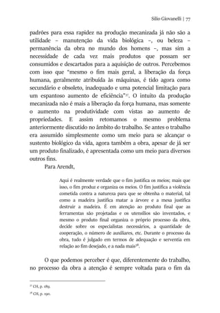 Silio Giovanelli | 77
padrões para essa rapidez na produção mecanizada já não são a
utilidade – manutenção da vida biológica –, ou beleza –
permanência da obra no mundo dos homens –, mas sim a
necessidade de cada vez mais produtos que possam ser
consumidos e descartados para a aquisição de outros. Percebemos
com isso que “mesmo o fim mais geral, a liberação da força
humana, geralmente atribuída às máquinas, é tido agora como
secundário e obsoleto, inadequado e uma potencial limitação para
um espantoso aumento de eficiência”37
. O intuito da produção
mecanizada não é mais a liberação da força humana, mas somente
o aumento na produtividade com vistas ao aumento de
propriedades. E assim retomamos o mesmo problema
anteriormente discutido no âmbito do trabalho. Se antes o trabalho
era assumido simplesmente como um meio para se alcançar o
sustento biológico da vida, agora também a obra, apesar de já ser
um produto finalizado, é apresentada como um meio para diversos
outros fins.
Para Arendt,
Aqui é realmente verdade que o fim justifica os meios; mais que
isso, o fim produz e organiza os meios. O fim justifica a violência
cometida contra a natureza para que se obtenha o material, tal
como a madeira justifica matar a árvore e a mesa justifica
destruir a madeira. É em atenção ao produto final que as
ferramentas são projetadas e os utensílios são inventados, e
mesmo o produto final organiza o próprio processo da obra,
decide sobre os especialistas necessários, a quantidade de
cooperação, o número de auxiliares, etc. Durante o processo da
obra, tudo é julgado em termos de adequação e serventia em
relação ao fim desejado, e a nada mais38
.
O que podemos perceber é que, diferentemente do trabalho,
no processo da obra a atenção é sempre voltada para o fim da
37
CH, p. 189.
38
CH, p. 190.
 