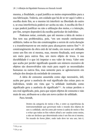 78 | A diluição da Dignidade Humana em Hannah Arendt
mesma, a finalidade, a qual justifica os meios empreendidos para a
sua fabricação. Todavia, um cuidado que há de se ter aqui é sobre a
escolha deste fim, se o mesmo irá interferir na liberdade do outro
e, se essa interferência poderá ser aceita ou não. A escolha do fim é
o que poderá justificar ou não a utilização dos meios, e a intenção,
por fim, sempre dependerá da escolha particular do indivíduo.
Podemos notar, contudo, que até mesmo a ideia de meios e
fins tem sua problemática, pois, “em um mundo estritamente
utilitário, todos os fins são constrangidos a serem de curta duração
e a transformarem-se em meios para alcançarem outros fins”39
. O
constrangimento da obra está de tal modo, em nunca ser utilizada
como um fim em si mesma, mas, mesmo finalizada, será sempre
um meio para outros fins, um mero objeto de troca. A sua
durabilidade é o que irá imputar o seu valor de troca. Valor este
que acaba por perder significado quando um número excessivo de
objetos são desenvolvidos não mais para suprir as necessidades
humanas ou outros fins, mas somente para se aglomerarem em
solução dos desejos da sociedade de consumo.
A ideia de consumo assumida como algo necessário, útil,
acaba por gerar a ausência do real significado das coisas para os
indivíduos, tendo em vista que “a utilidade instituída como
significado gera a ausência de significado”40
. As coisas perdem o
seu real significado, pois, para que sejam objetos de consumo e não
mais de uso, atribuem-se a elas um novo caráter de utilidade.
Para Arendt,
Dentro da categoria de meios e fim, e entre as experiências da
instrumentalidade que governam todo o mundo dos objetos de
uso e a utilidade, não há como pôr termo à cadeia de meios e fins
e evitar que todos os fins voltem afinal a ser usados como meios,
a não ser declarar que determinada coisa é um fim em si mesma.
No mundo do homo faber, onde tudo deve ter seu uso, isto é,
39
CH, p. 191.
40
CH, p. 192.
 