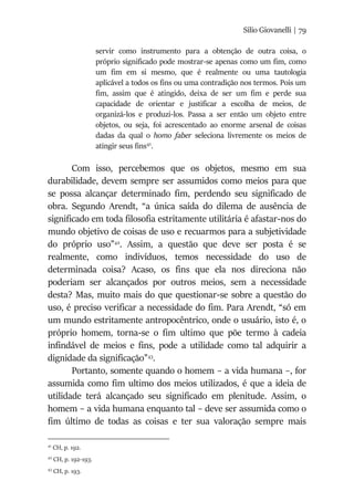 Silio Giovanelli | 79
servir como instrumento para a obtenção de outra coisa, o
próprio significado pode mostrar-se apenas como um fim, como
um fim em si mesmo, que é realmente ou uma tautologia
aplicável a todos os fins ou uma contradição nos termos. Pois um
fim, assim que é atingido, deixa de ser um fim e perde sua
capacidade de orientar e justificar a escolha de meios, de
organizá-los e produzi-los. Passa a ser então um objeto entre
objetos, ou seja, foi acrescentado ao enorme arsenal de coisas
dadas da qual o homo faber seleciona livremente os meios de
atingir seus fins41
.
Com isso, percebemos que os objetos, mesmo em sua
durabilidade, devem sempre ser assumidos como meios para que
se possa alcançar determinado fim, perdendo seu significado de
obra. Segundo Arendt, “a única saída do dilema de ausência de
significado em toda filosofia estritamente utilitária é afastar-nos do
mundo objetivo de coisas de uso e recuarmos para a subjetividade
do próprio uso”42
. Assim, a questão que deve ser posta é se
realmente, como indivíduos, temos necessidade do uso de
determinada coisa? Acaso, os fins que ela nos direciona não
poderiam ser alcançados por outros meios, sem a necessidade
desta? Mas, muito mais do que questionar-se sobre a questão do
uso, é preciso verificar a necessidade do fim. Para Arendt, “só em
um mundo estritamente antropocêntrico, onde o usuário, isto é, o
próprio homem, torna-se o fim ultimo que põe termo à cadeia
infindável de meios e fins, pode a utilidade como tal adquirir a
dignidade da significação”43
.
Portanto, somente quando o homem – a vida humana –, for
assumida como fim ultimo dos meios utilizados, é que a ideia de
utilidade terá alcançado seu significado em plenitude. Assim, o
homem – a vida humana enquanto tal – deve ser assumida como o
fim último de todas as coisas e ter sua valoração sempre mais
41
CH, p. 192.
42
CH, p. 192-193.
43
CH, p. 193.
 