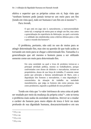 80 | A diluição da Dignidade Humana em Hannah Arendt
efetiva e superior que as próprias coisas em si, haja vista que
“nenhum homem pode jamais tornar-se um meio para um fim
[tendo em vista que], todo ser humano é um fim em si mesmo”44
.
Para Arendt,
O que está em jogo não é, naturalmente, a instrumentalidade
como tal, o emprego de meios para se atingir um fim, mas antes
a generalização da experiência da fabricação, na qual a serventia
e a utilidade são estabelecidas como critérios últimos para a vida
e para o mundo dos homens45
.
O problema, portanto, não está no uso de meios para se
atingir determinado fim, mas sim na questão de que tudo acaba se
tornando um meio para se chegar a determinado fim. Tamanha é a
generalização que até mesmo o homem passa a ser utilizado
somente como um meio para determinado fim.
Em uma sociedade na qual a troca de produtos tornou-se a
principal atividade política, mesmo os trabalhadores, porque
confrontados com donos de dinheiro e mercadorias, tornam-se
proprietários, donos de sua força de trabalho. É somente nesse
ponto que principia a famosa autoalienação de Marx, com a
degradação dos homens a mercadorias, e essa degradação é
característica da situação de trabalho na sociedade
manufatureira, que julga os homens não como pessoas, mas
como produtores, segundo a qualidade de seus produtos46
.
Tendo em vista que “o valor intrínseco de uma coisa só pode
ser mudado por meio da mudança da própria coisa”47
, este se torna
o problema mais audaz da sociedade moderna. Atrever-se a mudar
o caráter do homem para mero objeto de troca é ferir no mais
profundo de sua dignidade humana, descaracterizando-o em seu
44
CH, p. 193.
45
CH, p. 195.
46
CH, p. 202.
47
CH, p. 204.
 