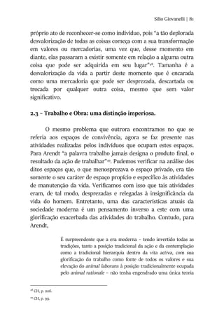Silio Giovanelli | 81
próprio ato de reconhecer-se como indivíduo, pois “a tão deplorada
desvalorização de todas as coisas começa com a sua transformação
em valores ou mercadorias, uma vez que, desse momento em
diante, elas passaram a existir somente em relação a alguma outra
coisa que pode ser adquirida em seu lugar”48
. Tamanha é a
desvalorização da vida a partir deste momento que é encarada
como uma mercadoria que pode ser desprezada, descartada ou
trocada por qualquer outra coisa, mesmo que sem valor
significativo.
2.3 – Trabalho e Obra: uma distinção imperiosa.
O mesmo problema que outrora encontramos no que se
referia aos espaços de convivência, agora se faz presente nas
atividades realizadas pelos indivíduos que ocupam estes espaços.
Para Arendt “a palavra trabalho jamais designa o produto final, o
resultado da ação de trabalhar”49
. Pudemos verificar na análise dos
ditos espaços que, o que menosprezava o espaço privado, era tão
somente o seu caráter de espaço propício e específico às atividades
de manutenção da vida. Verificamos com isso que tais atividades
eram, de tal modo, desprezadas e relegadas à insignificância da
vida do homem. Entretanto, uma das características atuais da
sociedade moderna é um pensamento inverso a este com uma
glorificação exacerbada das atividades do trabalho. Contudo, para
Arendt,
É surpreendente que a era moderna – tendo invertido todas as
tradições, tanto a posição tradicional da ação e da contemplação
como a tradicional hierarquia dentro da vita activa, com sua
glorificação do trabalho como fonte de todos os valores e sua
elevação do animal laborans à posição tradicionalmente ocupada
pelo animal rationale – não tenha engendrado uma única teoria
48
CH, p. 206.
49
CH, p. 99.
 