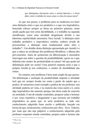 82 | A diluição da Dignidade Humana em Hannah Arendt
que distinguisse claramente entre o animal laborans e o homo
faber, entre o trabalho de nosso corpo e a obra de nossas mãos50
.
Ao que nos parece, o problema para os modernos era fazer
uma distinção entre o que era produtivo e o que era improdutivo,
buscando colocar sempre as obras no primeiro patamar, como
sendo aquilo que tem certa durabilidade, e o trabalho na segunda
classificação, como uma atividade desgastante devido a sua
laboriosa repetitividade necessária. Para Arendt, “a distinção entre
trabalho produtivo e improdutivo contém, embora eivada de
preconceitos, a distinção mais fundamental entre obra e
trabalho”51
. Um detalhe desta distinção apresentada por Arendt é o
que a coloca no arcabouço dos problemas filosóficos: o dilema dos
pré-conceitos. Antes de aceitarmos tal diferenciação é necessário
interrogar-nos sobre a questão da produtibilidade: quem ou o que
delimita este caráter de produtividade às coisas? Até que ponto tal
delimitação pode ser aceita? Uma possível resposta seria o que a
própria Arendt já nos evidenciou: o caráter de durabilidade das
coisas.
No entanto, este problema é bem mais amplo do que parece.
Tal delimitação e aceitação da produtividade imposta à atividade
terá que ser sempre levada em conta a partir do sujeito que a
pratica. Se tomarmos como exemplo a prática de um professor, sua
atividade poderia ser vista, e na maioria das vezes assim o é, como
algo improdutivo tão somente porque não deixa nada de concreto
na sociedade. O ato de estudar conteúdos, preparar aulas e lecionar
é por vezes repetitivo e desgastante o que tornaria um trabalho
improdutivo ao passo que, só seria produtivo se todo este
conhecimento adquirido fosse escrito e publicado, lançado em
forma do que, ironicamente, conhecemos por obra – livro. Todavia,
por mais que não seja palpável, o conhecimento adquirido pelo
professor enquanto estuda conteúdos, prepara aulas e leciona não
50
CH, p. 105.
51
CH, p. 107.
 