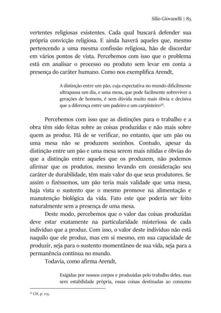 Silio Giovanelli | 85
vertentes religiosas existentes. Cada qual buscará defender sua
própria convicção religiosa. E ainda haverá aqueles que, mesmo
pertencendo a uma mesma confissão religiosa, hão de discordar
em vários pontos de vista. Percebemos com isso que o problema
está em analisar o processo ou produto sem levar em conta a
presença do caráter humano. Como nos exemplifica Arendt,
A distinção entre um pão, cuja expectativa no mundo dificilmente
ultrapassa um dia, e uma mesa, que pode facilmente sobreviver a
gerações de homens, é sem dúvida muito mais óbvia e decisiva
que a diferença entre um padeiro e um carpinteiro55
.
Percebemos com isso que as distinções para o trabalho e a
obra têm sido feitas sobre as coisas produzidas e não mais sobre
quem as produz. Há de se verificar, no entanto, que um pão ou
uma mesa não se produzem sozinhos. Contudo, apesar da
distinção entre um pão e uma mesa serem mais nítidas e óbvias do
que a distinção entre aqueles que os produzem, não podemos
afirmar que os produtos, mesmo levando em consideração seu
caráter de durabilidade, têm mais valor do que seus produtores. Se
assim o fizéssemos, um pão teria mais validade que uma mesa,
haja vista o sustento que o mesmo promove na alimentação e
manutenção biológica da vida. Fato este que poderia ser feito
naturalmente sem a presença de uma mesa.
Deste modo, percebemos que o valor das coisas produzidas
deve estar exatamente na particularidade misteriosa de cada
individuo que a produz. Com isso, o valor deste indivíduo não está
naquilo que ele produz, mas em si mesmo, em sua capacidade de
produzir, seja para o sustento momentâneo de sua vida, seja para a
permanência contínua no mundo.
Todavia, como afirma Arendt,
Exigidas por nossos corpos e produzidas pelo trabalho deles, mas
sem estabilidade própria, essas coisas destinadas ao consumo
55
CH, p. 115.
 