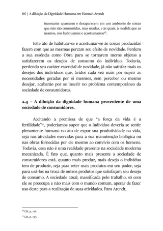 86 | A diluição da Dignidade Humana em Hannah Arendt
incessante aparecem e desaparecem em um ambiente de coisas
que não são consumidas, mas usadas, e às quais, à medida que as
usamos, nos habituamos e acostumamos56
.
Este ato de habituar-se e acostumar-se às coisas produzidas
fazem com que as mesmas percam seu efeito de novidade. Perdem
a sua essência como Obra para se tornarem meros objetos a
satisfazerem os desejos de consumo do indivíduo. Todavia,
perdendo seu caráter essencial de novidade, já não satisfaz mais os
desejos dos indivíduos que, ávidos cada vez mais por suprir as
necessidades geradas por si mesmos, sem perceber ou mesmo
desejar, acabarão por se inserir no problema contemporâneo da
sociedade de consumidores.
2.4 – A diluição da dignidade humana proveniente de uma
sociedade de consumidores.
Aceitando a premissa de que “a força da vida é a
fertilidade”57
, poderíamos supor que o indivíduo deveria se sentir
plenamente humano no ato de expor sua produtividade na vida,
seja nas atividades exercidas para a sua manutenção biológica ou
nas obras fornecidas por ele mesmo ao convívio com os homens.
Todavia, essa não é uma realidade presente na sociedade moderna
mecanizada. É fato que, quanto mais presente a sociedade de
consumidores está, quanto mais produz, mais desejo o indivíduo
tem de produzir, seja para reter mais produtos em seu poder, seja
para usá-los na troca de outros produtos que satisfaçam seu desejo
de consumo. A sociedade atual, massificada pelo trabalho, só com
ele se preocupa e não mais com o mundo comum, apesar de fazer
uso deste para a realização de suas atividades. Para Arendt,
56
CH, p. 116.
57
CH, p. 133.
 