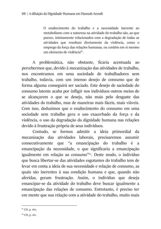 88 | A diluição da Dignidade Humana em Hannah Arendt
O enaltecimento do trabalho e a necessidade inerente ao
metabolismo com a natureza na atividade do trabalho são, ao que
parece, intimamente relacionados com a degradação de todas as
atividades que resultam diretamente da violência, como o
emprego da força das relações humanas, ou contêm em si mesmo
um elemento de violência61
.
A problemática, não obstante, ficaria acentuada ao
percebermos que, devido à mecanização das atividades de trabalho,
nos encontramos em uma sociedade de trabalhadores sem
trabalho, todavia, com um imenso desejo de consumo que de
forma alguma conseguirá ser saciado. Este desejo de saciedade do
consumo latente acaba por infligir nos indivíduos outros meios de
se alcançarem o que se deseja, não mais pelo desgaste das
atividades do trabalho, mas de maneiras mais fáceis, mais viáveis.
Com isso, deduzimos que o enaltecimento do consumo em uma
sociedade sem trabalho gera o uso exacerbado da força e da
violência, o uso da degradação da dignidade humana nas relações
devido à frustração própria de seus indivíduos.
Contudo, se formos admitir a ideia primordial da
mecanização das atividades laborais, precisaremos assumir
consecutivamente que “a emancipação do trabalho é a
emancipação da necessidade, o que significaria a emancipação
igualmente em relação ao consumo”62
. Deste modo, o indivíduo
que busca libertar-se das atividades esgotantes do trabalho tem de
levar em conta a ideia de sua necessidade e relação de consumo, as
quais são inerentes à sua condição humana e que, quando não
aferidas, geram frustração. Assim, o indivíduo que deseja
emancipar-se da atividade do trabalho deve buscar igualmente a
emancipação das relações de consumo. Entretanto, é preciso ter
em mente que sua relação com a atividade do trabalho, muito mais
61
CH, p. 160.
62
CH, p. 161.
 
