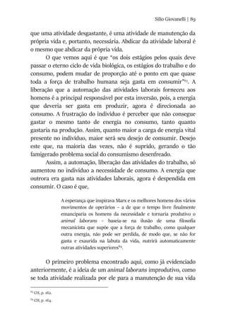 Silio Giovanelli | 89
que uma atividade desgastante, é uma atividade de manutenção da
própria vida e, portanto, necessária. Abdicar da atividade laboral é
o mesmo que abdicar da própria vida.
O que vemos aqui é que “os dois estágios pelos quais deve
passar o eterno ciclo de vida biológica, os estágios do trabalho e do
consumo, podem mudar de proporção até o ponto em que quase
toda a força de trabalho humana seja gasta em consumir”63
. A
liberação que a automação das atividades laborais forneceu aos
homens é a principal responsável por esta inversão, pois, a energia
que deveria ser gasta em produzir, agora é direcionada ao
consumo. A frustração do indivíduo é perceber que não consegue
gastar o mesmo tanto de energia no consumo, tanto quanto
gastaria na produção. Assim, quanto maior a carga de energia vital
presente no indivíduo, maior será seu desejo de consumir. Desejo
este que, na maioria das vezes, não é suprido, gerando o tão
famigerado problema social do consumismo desenfreado.
Assim, a automação, liberação das atividades do trabalho, só
aumentou no indivíduo a necessidade de consumo. A energia que
outrora era gasta nas atividades laborais, agora é despendida em
consumir. O caso é que,
A esperança que inspirava Marx e os melhores homens dos vários
movimentos de operários – a de que o tempo livre finalmente
emanciparia os homens da necessidade e tornaria produtivo o
animal laborans – baseia-se na ilusão de uma filosofia
mecanicista que supõe que a força de trabalho, como qualquer
outra energia, não pode ser perdida, de modo que, se não for
gasta e exaurida na labuta da vida, nutrirá automaticamente
outras atividades superiores64
.
O primeiro problema encontrado aqui, como já evidenciado
anteriormente, é a ideia de um animal laborans improdutivo, como
se toda atividade realizada por ele para a manutenção de sua vida
63
CH, p. 162.
64
CH, p. 164.
 
