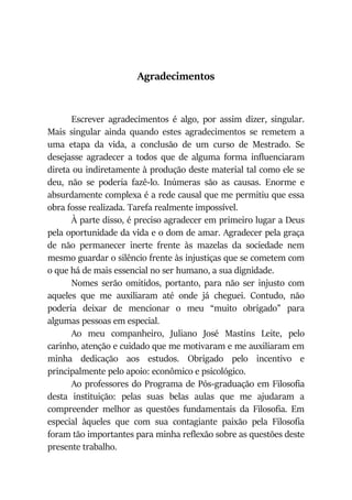 Agradecimentos
Escrever agradecimentos é algo, por assim dizer, singular.
Mais singular ainda quando estes agradecimentos se remetem a
uma etapa da vida, a conclusão de um curso de Mestrado. Se
desejasse agradecer a todos que de alguma forma influenciaram
direta ou indiretamente à produção deste material tal como ele se
deu, não se poderia fazê-lo. Inúmeras são as causas. Enorme e
absurdamente complexa é a rede causal que me permitiu que essa
obra fosse realizada. Tarefa realmente impossível.
À parte disso, é preciso agradecer em primeiro lugar a Deus
pela oportunidade da vida e o dom de amar. Agradecer pela graça
de não permanecer inerte frente às mazelas da sociedade nem
mesmo guardar o silêncio frente às injustiças que se cometem com
o que há de mais essencial no ser humano, a sua dignidade.
Nomes serão omitidos, portanto, para não ser injusto com
aqueles que me auxiliaram até onde já cheguei. Contudo, não
poderia deixar de mencionar o meu “muito obrigado” para
algumas pessoas em especial.
Ao meu companheiro, Juliano José Mastins Leite, pelo
carinho, atenção e cuidado que me motivaram e me auxiliaram em
minha dedicação aos estudos. Obrigado pelo incentivo e
principalmente pelo apoio: econômico e psicológico.
Ao professores do Programa de Pós-graduação em Filosofia
desta instituição: pelas suas belas aulas que me ajudaram a
compreender melhor as questões fundamentais da Filosofia. Em
especial àqueles que com sua contagiante paixão pela Filosofia
foram tão importantes para minha reflexão sobre as questões deste
presente trabalho.
 