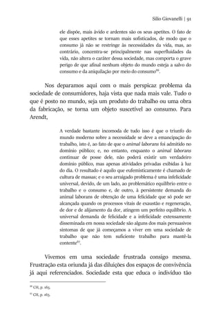 Silio Giovanelli | 91
ele dispõe, mais ávido e ardentes são os seus apetites. O fato de
que esses apetites se tornam mais sofisticados, de modo que o
consumo já não se restringe às necessidades da vida, mas, ao
contrário, concentra-se principalmente nas superfluidades da
vida, não altera o caráter dessa sociedade, mas comporta o grave
perigo de que afinal nenhum objeto do mundo esteja a salvo do
consumo e da aniquilação por meio do consumo66
.
Nos deparamos aqui com o mais perspicaz problema da
sociedade de consumidores, haja vista que nada mais vale. Tudo o
que é posto no mundo, seja um produto do trabalho ou uma obra
da fabricação, se torna um objeto suscetível ao consumo. Para
Arendt,
A verdade bastante incomoda de tudo isso é que o triunfo do
mundo moderno sobre a necessidade se deve a emancipação do
trabalho, isto é, ao fato de que o animal laborans foi admitido no
domínio público; e, no entanto, enquanto o animal laborans
continuar de posse dele, não poderá existir um verdadeiro
domínio público, mas apenas atividades privadas exibidas à luz
do dia. O resultado é aquilo que eufemisticamente é chamado de
cultura de massas; e o seu arraigado problema é uma infelicidade
universal, devido, de um lado, ao problemático equilíbrio entre o
trabalho e o consumo e, de outro, à persistente demanda do
animal laborans de obtenção de uma felicidade que só pode ser
alcançada quando os processos vitais de exaustão e regeneração,
de dor e de alijamento da dor, atingem um perfeito equilíbrio. A
universal demanda de felicidade e a infelicidade extensamente
disseminada em nossa sociedade são alguns dos mais persuasivos
sintomas de que já começamos a viver em uma sociedade de
trabalho que não tem suficiente trabalho para mantê-la
contente67
.
Vivemos em uma sociedade frustrada consigo mesma.
Frustração esta oriunda já das diluições dos espaços de convivência
já aqui referenciados. Sociedade esta que educa o indivíduo tão
66
CH, p. 165.
67
CH, p. 165.
 