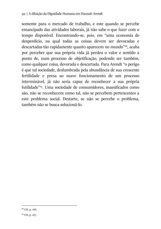92 | A diluição da Dignidade Humana em Hannah Arendt
somente para o mercado de trabalho, e este quando se percebe
emancipado das atividades laborais, já não sabe o que fazer com o
tempo disponível. Encontrando-se, pois, em “uma economia de
desperdício, na qual todas as coisas devem ser devoradas e
descartadas tão rapidamente quanto aparecem no mundo”68
, acaba
por perceber que sua própria vida já perdeu o valor e sentido a
ponto de, num processo de objetificação, podendo ser também,
como qualquer coisa, devorada e descartada. Para Arendt “o perigo
é que tal sociedade, deslumbrada pela abundância de sua crescente
fertilidade e presa ao suave funcionamento de um processo
interminável, já não seria capaz de reconhecer a sua própria
futilidade”69
. Uma sociedade de consumidores, massificados como
são, não se reconhecem como tal, não se percebem pertencentes a
este problema social. Destarte, se não se percebe o problema,
também não se busca solucioná-lo.
68
CH, p. 166.
69
CH, p. 167.
 