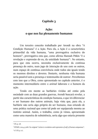 Capítulo 3
Ação:
o que nos faz plenamente humanos
Um terceiro conceito trabalhado por Arendt na obra “A
Condição Humana” é a Ação. Para ela, a Ação é a característica
primordial da vida humana, “uma prerrogativa exclusiva do
homem”1
, prerrogativa esta que, como afirma Hannah Pitkin “é a
revelação e expressão do eu, da unicidade humana”2
. No entanto,
para que esta ocorra, necessita exclusivamente da contínua
presença do outro, num jogo de interação de uns com os outros,
num espaço de contínua convivência onde todos são iguais tendo
os mesmos direitos e deveres. Destarte, nenhuma vida humana
seria possível sem a presença e testemunho de outros3
. Percebemos
com isso que a Obra, como apresentado no capítulo anterior, é o
momento intermediário entre o animal laborans e o homem da
ação.
Tendo em mente as barbáries vividas até então pela
sociedade com as duas grandes guerras, Arendt buscará revelar, a
partir das características da condição humana, o que irá diferenciar
o ser humano dos outros animais, haja vista que, para ela, a
barbárie não seria algo próprio do ser humano, mas oriundo de
uma prática racional que como tal pode ser equiparada mesma ao
instinto animal. Assim, o trabalho, como já vimos, apresentado
como uma maneira de subsistência, seria algo que estaria presente
1
CH, p. 28.
2
PITKIN, 2014, p.266. No original “Action is revelation and expression of self, of human uniqueness”.
3
cf. CH, p. 27.
 