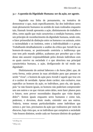 Silio Giovanelli | 95
3.1 – A questão da Dignidade Humana: ser da ação, ser agente.
Seguindo sua linha de pensamento, na tentativa de
demonstrar o que, mais especificamente, faz dos indivíduos seres
mais plenamente humanos no sentido de mais realizados enquanto
tais, Hannah Arendt apresenta a ação, distintamente do trabalho e
obra, como aquilo que mais caracteriza a condição humana, como
um principio de reconhecimento da dignidade humana, sendo este,
o fator primordial de distinção entre os homens e os animais, entre
a racionalidade e os instintos, entre a individualidade e o grupo.
Trabalhando detalhadamente a análise da crítica que Arendt faz ao
homem-de-massa, se posicionando contrária a indiferença que
esse tem pelo mundo público, acabamos por perceber que o fato
desse não assumir responsabilidade pelos demais indivíduos com
os quais convive na sociedade é o que deteriora sua principal
característica humana, a ação, desfigurando de tal modo sua
dignidade5
.
Distintamente do animal laborans e do homo faber, que, de
certa forma, estão presos às suas atividades para que possam se
sentir “vivos”, o homem da ação para Arendt é aquele que traz em
si o caráter de novidade. Apesar deste caráter, não exclusivo, mas
específico ao homem da ação, os indivíduos, para ela, são iguais,
pois “se não fossem iguais, os homens não poderiam compreender
uns aos outros e os que vieram antes deles, nem fazer planos para
o futuro, nem prever necessidades daqueles que virão depois
deles”6
. Somos iguais enquanto seres humanos e como tais,
podemos, e devemos, deste modo, entender uns aos outros.
Todavia, temos nossas particularidades como indivíduos que
somos e, por isso, precisamos da ação que realizamos por meio do
discurso, haja vista que, se os indivíduos que compõem a sociedade
“não fossem distintos, sendo cada ser humano distinto de qualquer
5
cf. CH, p. 72.
6
CH, p. 217.
 