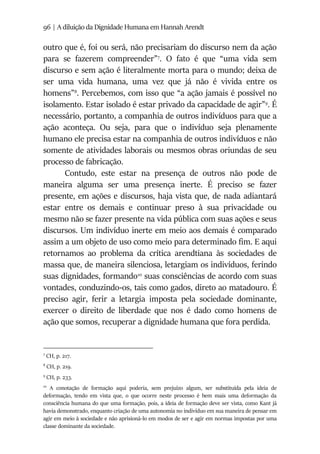 96 | A diluição da Dignidade Humana em Hannah Arendt
outro que é, foi ou será, não precisariam do discurso nem da ação
para se fazerem compreender”7
. O fato é que “uma vida sem
discurso e sem ação é literalmente morta para o mundo; deixa de
ser uma vida humana, uma vez que já não é vivida entre os
homens”8
. Percebemos, com isso que “a ação jamais é possível no
isolamento. Estar isolado é estar privado da capacidade de agir”9
. É
necessário, portanto, a companhia de outros indivíduos para que a
ação aconteça. Ou seja, para que o indivíduo seja plenamente
humano ele precisa estar na companhia de outros indivíduos e não
somente de atividades laborais ou mesmos obras oriundas de seu
processo de fabricação.
Contudo, este estar na presença de outros não pode de
maneira alguma ser uma presença inerte. É preciso se fazer
presente, em ações e discursos, haja vista que, de nada adiantará
estar entre os demais e continuar preso à sua privacidade ou
mesmo não se fazer presente na vida pública com suas ações e seus
discursos. Um indivíduo inerte em meio aos demais é comparado
assim a um objeto de uso como meio para determinado fim. E aqui
retornamos ao problema da crítica arendtiana às sociedades de
massa que, de maneira silenciosa, letargiam os indivíduos, ferindo
suas dignidades, formando10
suas consciências de acordo com suas
vontades, conduzindo-os, tais como gados, direto ao matadouro. É
preciso agir, ferir a letargia imposta pela sociedade dominante,
exercer o direito de liberdade que nos é dado como homens de
ação que somos, recuperar a dignidade humana que fora perdida.
7
CH, p. 217.
8
CH, p. 219.
9
CH, p. 233.
10
A conotação de formação aqui poderia, sem prejuízo algum, ser substituída pela ideia de
deformação, tendo em vista que, o que ocorre neste processo é bem mais uma deformação da
consciência humana do que uma formação, pois, a ideia de formação deve ser vista, como Kant já
havia demonstrado, enquanto criação de uma autonomia no indivíduo em sua maneira de pensar em
agir em meio à sociedade e não aprisioná-lo em modos de ser e agir em normas impostas por uma
classe dominante da sociedade.
 