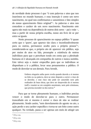 98 | A diluição da Dignidade Humana em Hannah Arendt
de novidade deste processo é que “é com palavras e atos que nos
inserimos no mundo humano, e essa inserção é como um novo
nascimento, no qual nos confirmamos e assumimos e fato simples
do nosso aparecimento físico original”14
. As palavras e atos nos
concedem o caráter de um novo nascimento. Nascimento este
agora não mais na dependência de outros dois seres – pai e mãe –,
mas a partir de nossa própria escolha, nosso ato livre de se por
entre os iguais.
Neste processo de aparecimento no espaço público “é quase
certo que o ‘quem’, que aparece tão clara e inconfundivelmente
para os outros, permanece oculto para a própria pessoa”15
,
considerando-se que, o próprio ato de aparecer em público, seja
por meios de atos ou fala, pressupõe a existência de outros
indivíduos para que o percebam tendo em conta que a plenitude
humana só é alcançada em companhia de outros e nunca sozinho.
Este talvez seja o maior empecilho para que os indivíduos se
disponham a ir a público, levar seus pensamentos a público. O
medo de desvelar-se aos demais. Para Arendt,
Embora ninguém saiba quem revela quando desvela a si mesmo
no feito ou na palavra, deve-se estar disposto a correr o risco de
se desvelar, e esse risco não pode ser assumido nem pelo
realizador de boas obras, que deve ser desprovido do si mesmo
(self) e manter-se em completo anonimato, nem pelo criminoso,
que precisa esconder-se dos outros.16
Para que se torne plenamente humano, o indivíduo precisa
vencer o medo de desvelar-se para o outro. Permanecer
trancafiado em si mesmo é correr o risco de não se realizar
plenamente. Sendo assim, “sem desvelamento do agente no ato, a
ação perde o seu caráter específico e torna-se um feito como outro
qualquer. Na verdade, passa a ser apenas um meio de atingir um
14
CH, p. 219.
15
CH, p. 222.
16
CH, p. 223.
 