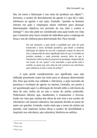 Silio Giovanelli | 99
fim, tal como a fabricação é um meio de produzir um objeto”17
.
Portanto, o caráter de desvelamento do agente é o que dá o valor
intrínseco ao agente e sua ação. Contudo, “quando os homens
entram em ação e empregam meios violentos para alcançar
determinados objetivos em proveito de seu lado e contra o
inimigo”18
, isso não pode ser considerado uma ação tendo em vista
que é somente uma mera reunião de indivíduos para o emprego da
força e uso da violência para determinado fim. Para Arendt,
Em tais situações, a ação perde a qualidade por meio da qual
transcende a mera atividade produtiva, que desde a modesta
fabricação de objetos de uso até a inspirada criação de obras de
arte, é desprovida de outro significado além do que é revelado no
produto acabado, e nada pretende mostrar além do que é
claramente visível ao fim do processo de produção. Desprovida de
um nome, de um “quem” a ela associado, a ação perde todo o
sentido, ao passo que uma obra de arte conserva sua relevância,
quer saibamos ou não o nome do artista.19
A ação perde completamente seu significado caso seja
utilizada puramente como um meio para se alcançar determinado
fim. Para que tenha sua validade e relevância, a ação necessita da
presença e revelação do agente na mesma. Contudo, um ponto a
ser questionado aqui é a afirmação de Arendt sobre a relevância da
obra de arte, tenha ela ou não o nome do artista conhecido.
Poderíamos afirmar que, atualmente, é exatamente o inverso,
tendo em vista que, muitas das obras de arte tem o seu caráter de
relevância e até mesmo valorativo, tão somente devido ao nome do
autor em questão. Contudo, muito mais que o nome do artista em
questão, está impresso nestas obras o caráter de durabilidade a
imprimir sua relevância, seja valorativa, histórica ou estética.
17
CH, p. 223.
18
CH, p. 223.
19
CH, p. 224.
 