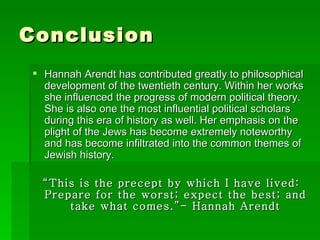 Conclusion Hannah Arendt has contributed greatly to philosophical development of the twentieth century. Within her works she influenced the progress of modern political theory. She is also one the most influential political scholars during this era of history as well. Her emphasis on the plight of the Jews has become extremely noteworthy and has become infiltrated into the common themes of Jewish history.  “ This is the precept by which I have lived: Prepare for the worst; expect the best; and take what comes.”- Hannah Arendt 