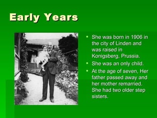Early Years She was born in 1906 in the city of Linden and was raised in Konigsberg, Prussia. She was an only child. At the age of seven, Her father passed away and her mother remarried. She had two older step sisters. 