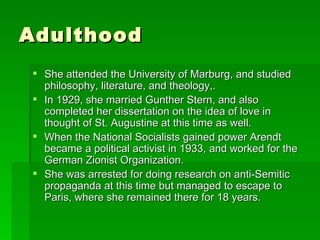 Adulthood She attended the University of Marburg, and studied philosophy, literature, and theology,. In 1929, she married Gunther Stern, and also completed her dissertation on the idea of love in thought of St. Augustine at this time as well. When the National Socialists gained power Arendt became a political activist in 1933, and worked for the German Zionist Organization. She was arrested for doing research on anti-Semitic propaganda at this time but managed to escape to Paris, where she remained there for 18 years. 